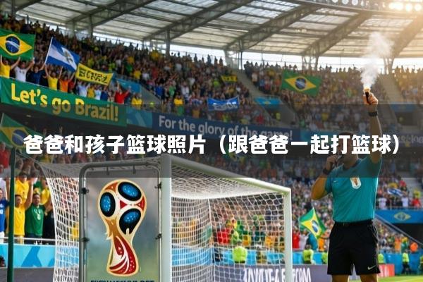 爸爸和孩子篮球照片（跟爸爸一起打篮球）