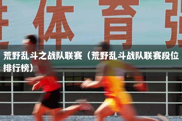 荒野乱斗之战队联赛（荒野乱斗战队联赛段位排行榜）