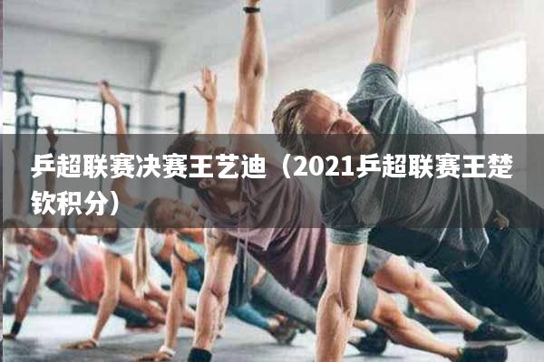 详细阅读:乒超联赛决赛王艺迪(2021乒超联赛王楚钦积分) 乒超联赛决赛王艺迪(2021乒超联赛王楚钦积分)