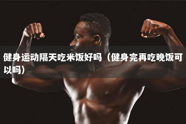 健身运动隔天吃米饭好吗（健身完再吃晚饭可以吗）