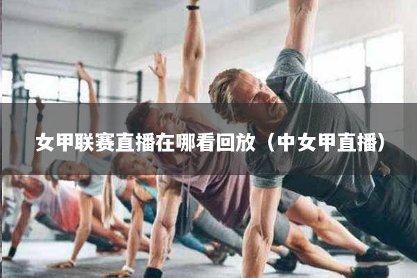 女甲联赛直播在哪看回放（中女甲直播）