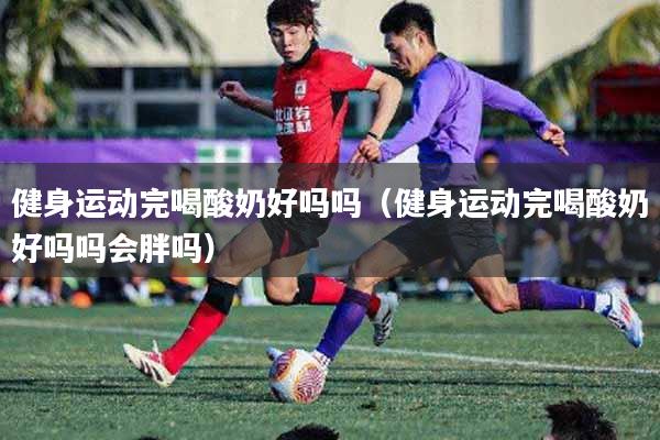健身运动完喝酸奶好吗吗（健身运动完喝酸奶好吗吗会胖吗）