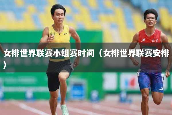 女排世界联赛小组赛时间（女排世界联赛安排）