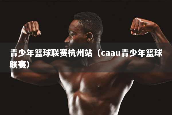 青少年篮球联赛杭州站（caau青少年篮球联赛）