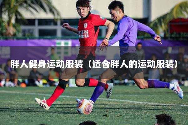 胖人健身运动服装（适合胖人的运动服装）
